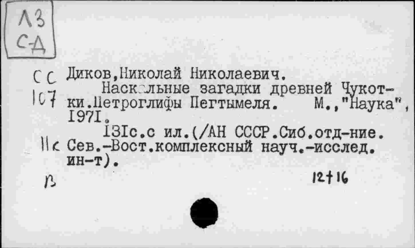 ﻿C Q Диков,Николай Николаевич.
I -, Наскальные загадки древней Чукот-
• Н ки. Петроглифы Пегтымеля. М.,"Наука"
ІЗІс.с ил.(/АН СССР.Сиб.отд-ние.
Нс Сев.-Вост.комплексный науч.-исслед. ин-т).
д	MIC